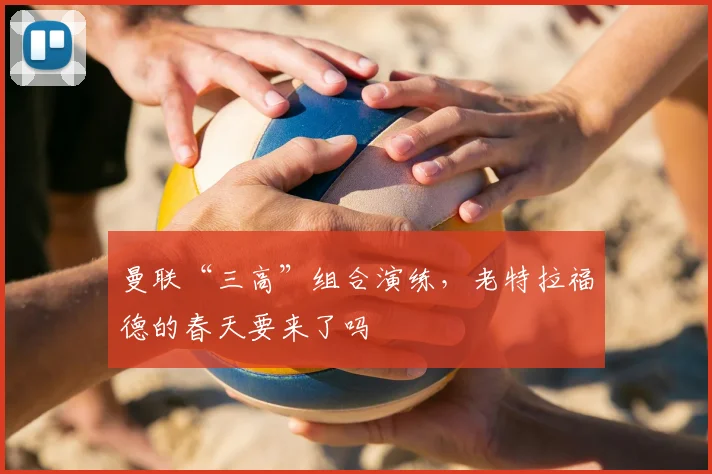 曼联“三高”组合演练，老特拉福德的春天要来了吗