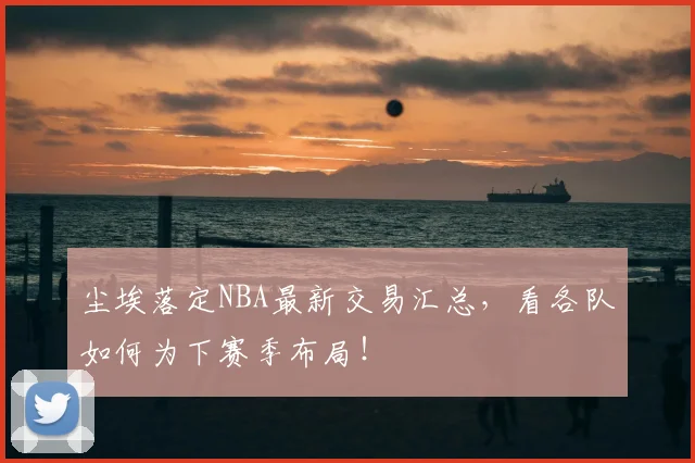 尘埃落定NBA最新交易汇总，看各队如何为下赛季布局！