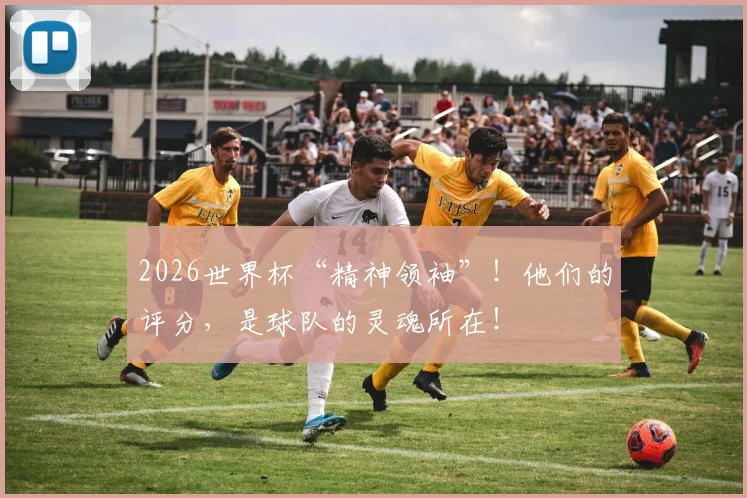 2026世界杯“精神领袖”！他们的评分，是球队的灵魂所在！