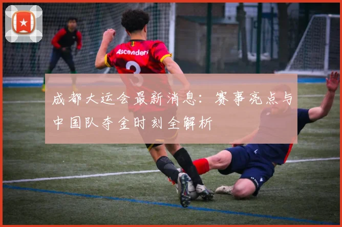 成都大运会最新消息：赛事亮点与中国队夺金时刻全解析