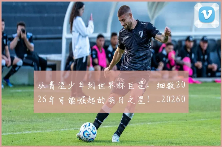 从青涩少年到世界杯巨星，细数2026年可能崛起的明日之星！_20260704165010