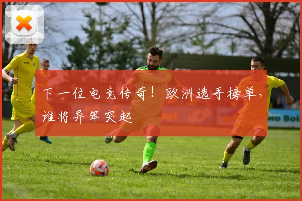 下一位电竞传奇!欧洲选手榜单,谁将异军突起
