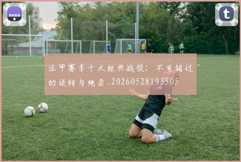 法甲赛季十大经典战役：不可错过的逆转与绝杀_20260528193505