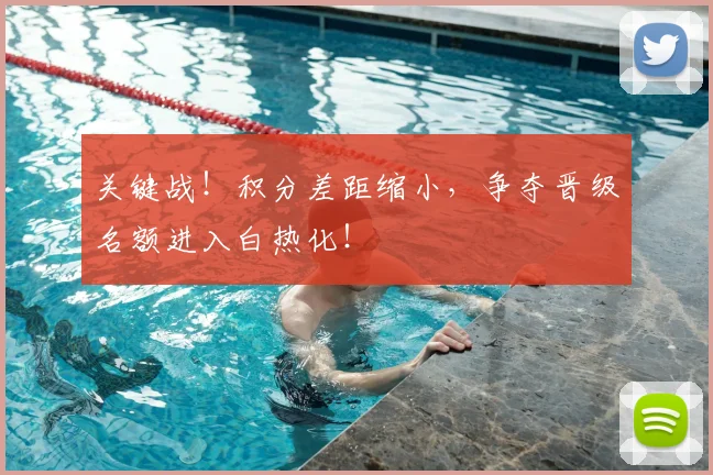 关键战！积分差距缩小，争夺晋级名额进入白热化！