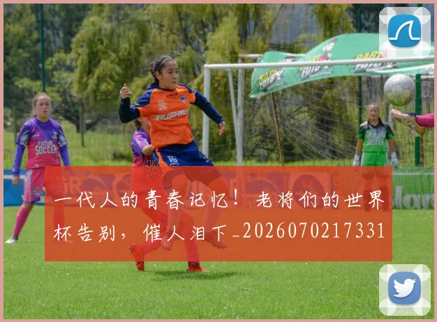 一代人的青春记忆!老将们的世界杯告别,催人泪下_20260702173318