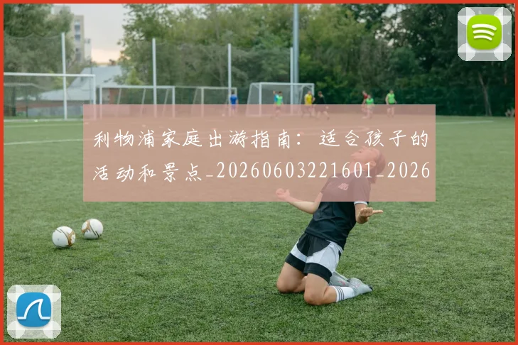 利物浦家庭出游指南:适合孩子的活动和景点_20260603221601_20260704173513