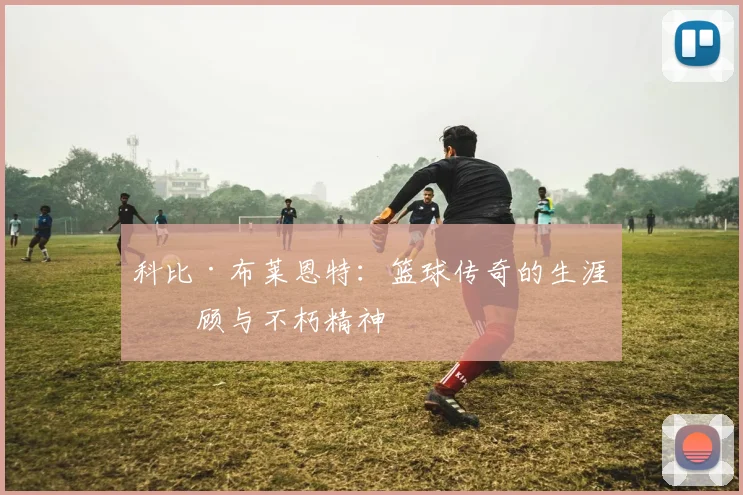 科比·布莱恩特：篮球传奇的生涯回顾与不朽精神