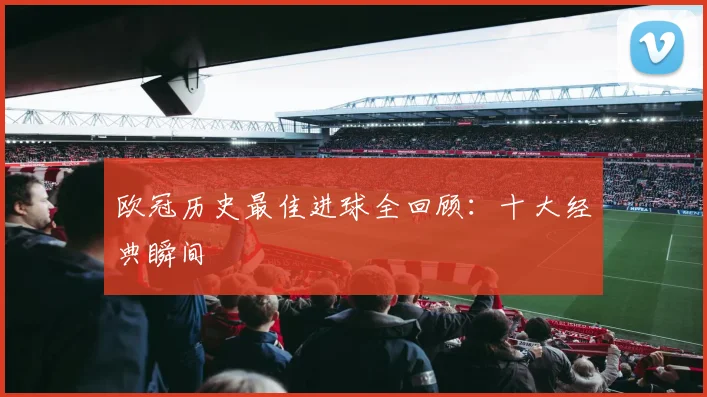 欧冠历史最佳进球全回顾：十大经典瞬间
