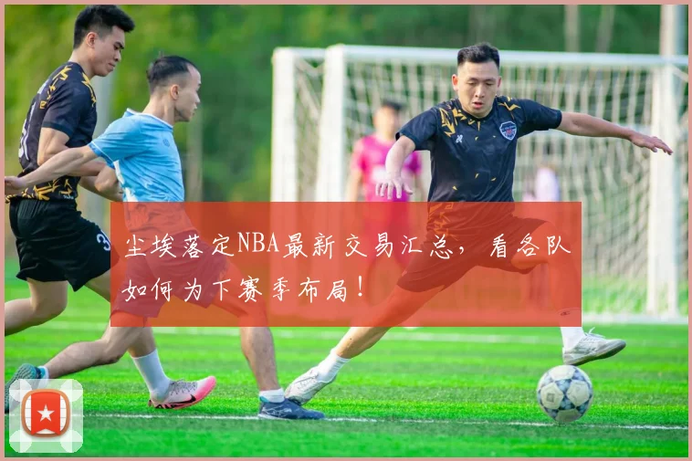 尘埃落定NBA最新交易汇总，看各队如何为下赛季布局！