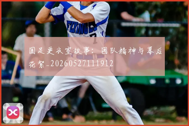 国足更衣室故事：团队精神与幕后花絮_20260527111912