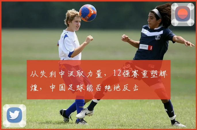 从失利中汲取力量，12强赛重塑辉煌，中国足球能否绝地反击