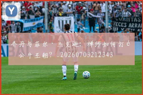 乔丹与菲尔·杰克逊：禅师如何打造公牛王朝？_20260703212343