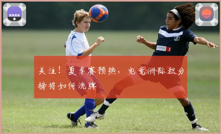 关注！夏季赛预热，电竞洲际积分榜将如何洗牌