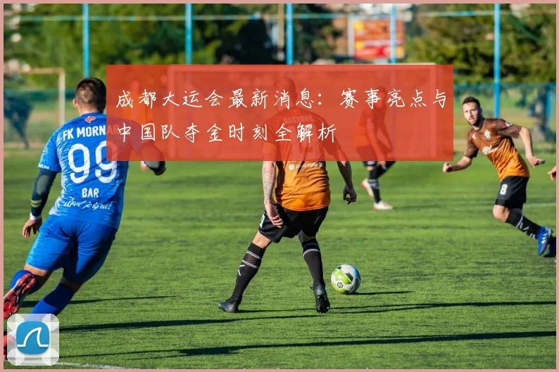 成都大运会最新消息：赛事亮点与中国队夺金时刻全解析