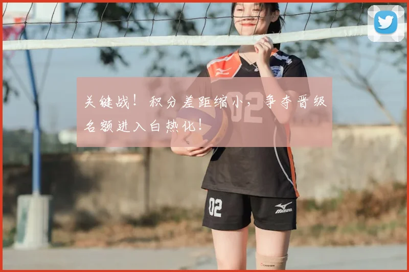 关键战!积分差距缩小,争夺晋级名额进入白热化!