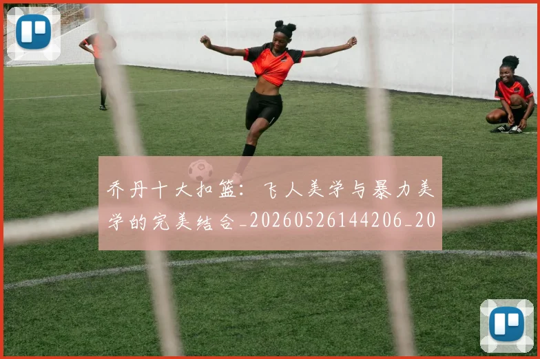 乔丹十大扣篮：飞人美学与暴力美学的完美结合_20260526144206_20260703212347
