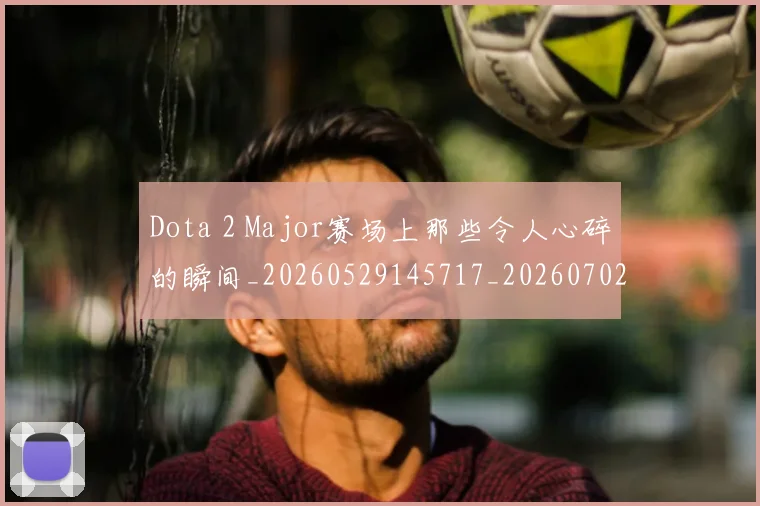 Dota 2 Major赛场上那些令人心碎的瞬间_20260529145717_20260702042905