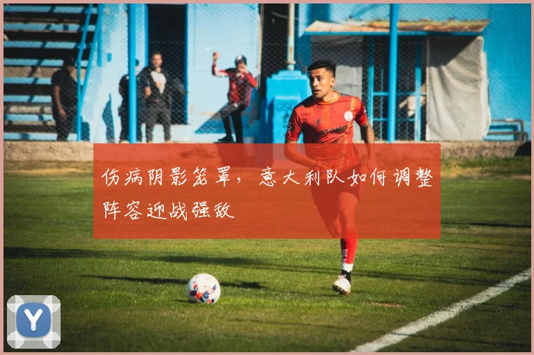 伤病阴影笼罩，意大利队如何调整阵容迎战强敌