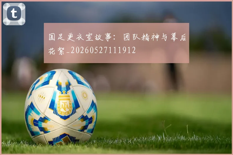 国足更衣室故事：团队精神与幕后花絮_20260527111912