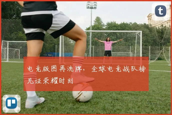 电竞版图再洗牌，全球电竞战队榜见证荣耀时刻